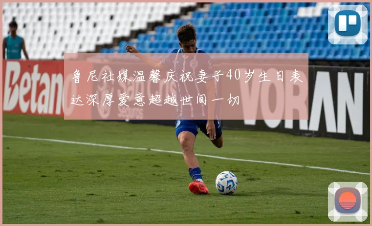 鲁尼社媒温馨庆祝妻子40岁生日表达深厚爱意超越世间一切
