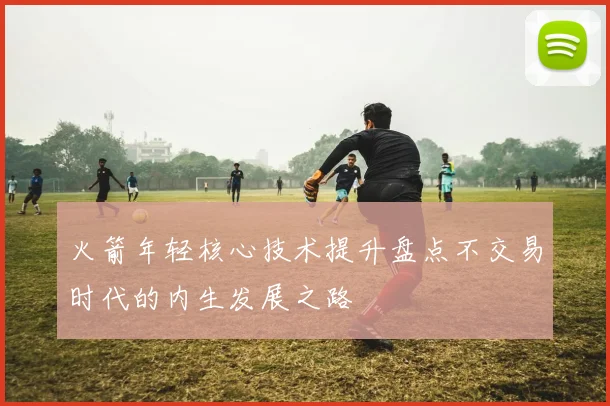 火箭年轻核心技术提升盘点不交易时代的内生发展之路