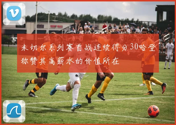 米切尔系列赛首战连续得分30哈登称赞其高薪水的价值所在