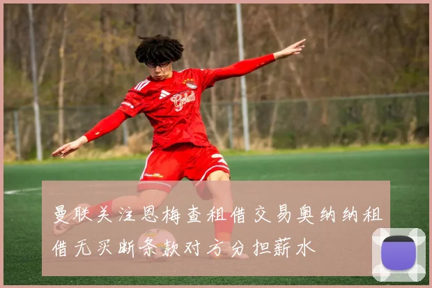 曼联关注恩梅查租借交易奥纳纳租借无买断条款对方分担薪水