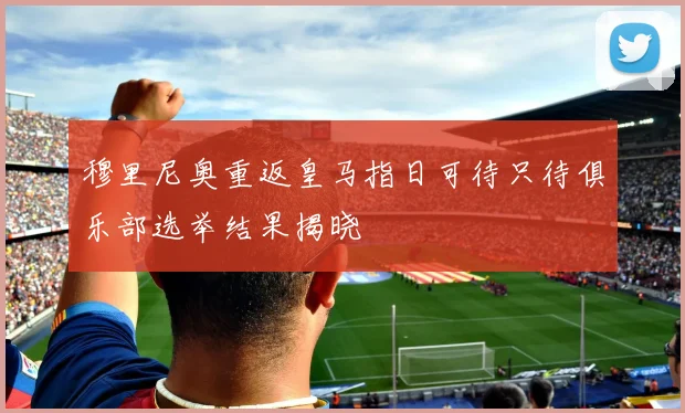 穆里尼奥重返皇马指日可待只待俱乐部选举结果揭晓