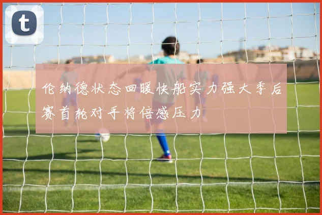 伦纳德状态回暖快船实力强大季后赛首轮对手将倍感压力