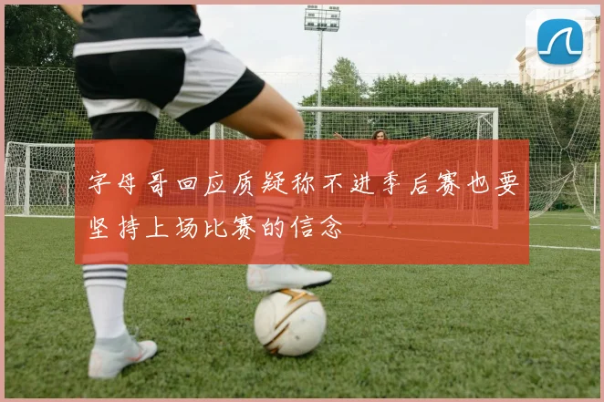 字母哥回应质疑称不进季后赛也要坚持上场比赛的信念