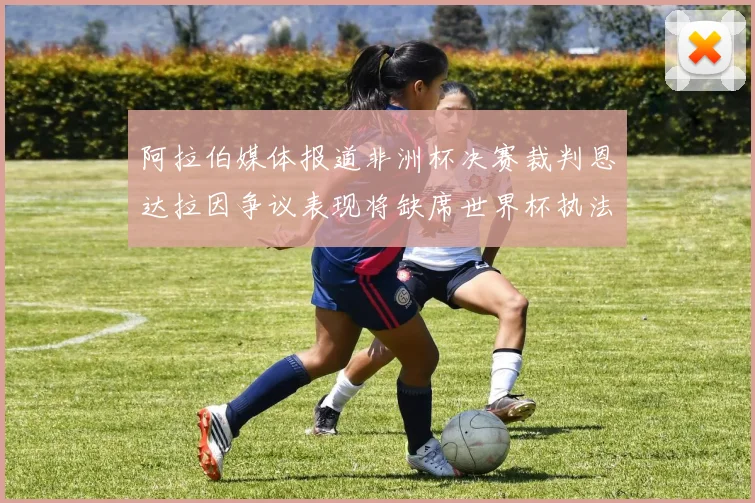 阿拉伯媒体报道非洲杯决赛裁判恩达拉因争议表现将缺席世界杯执法