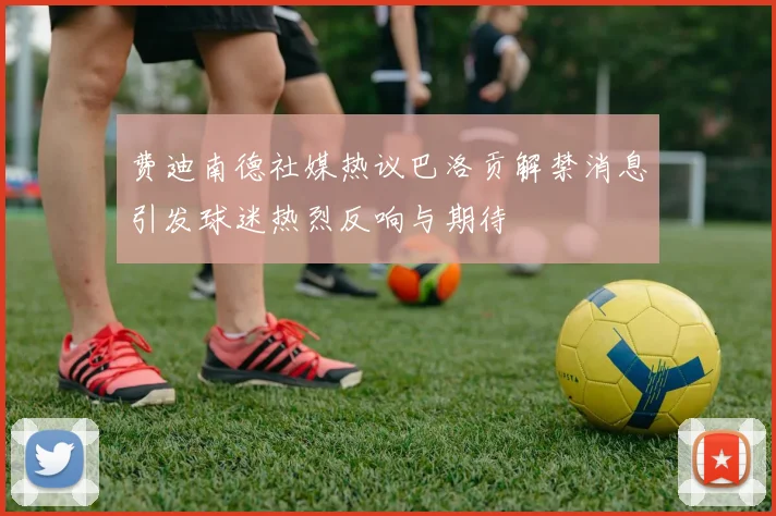 费迪南德社媒热议巴洛贡解禁消息引发球迷热烈反响与期待