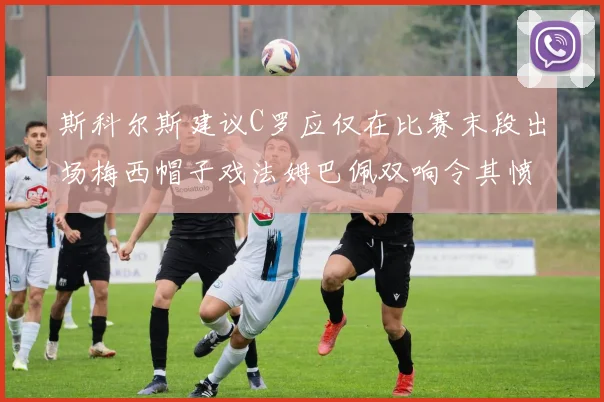斯科尔斯建议C罗应仅在比赛末段出场梅西帽子戏法姆巴佩双响令其愤怒