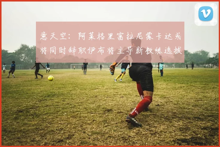 意天空：阿莱格里富拉尼蒙卡达或将同时辞职伊布将主导新教练选拔工作