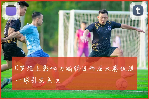 C罗场上影响力减弱近两届大赛仅进一球引发关注