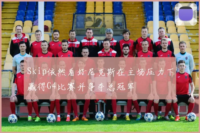 Skip依然看好尼克斯在主场压力下赢得G4比赛并争夺总冠军
