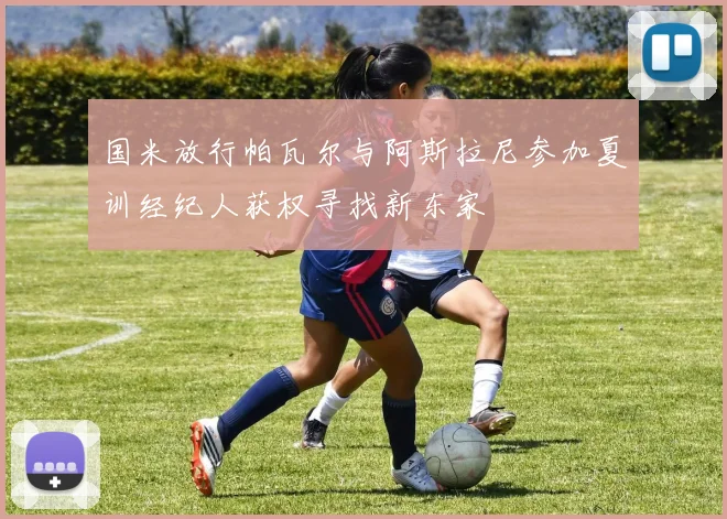 国米放行帕瓦尔与阿斯拉尼参加夏训经纪人获权寻找新东家