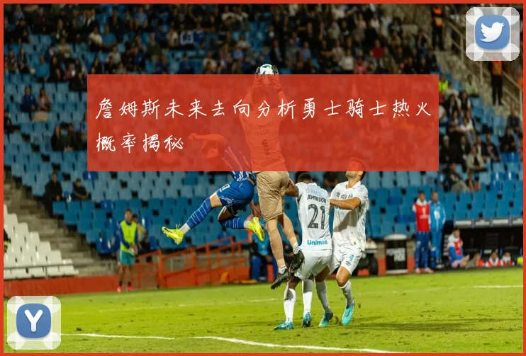 詹姆斯未来去向分析勇士骑士热火概率揭秘