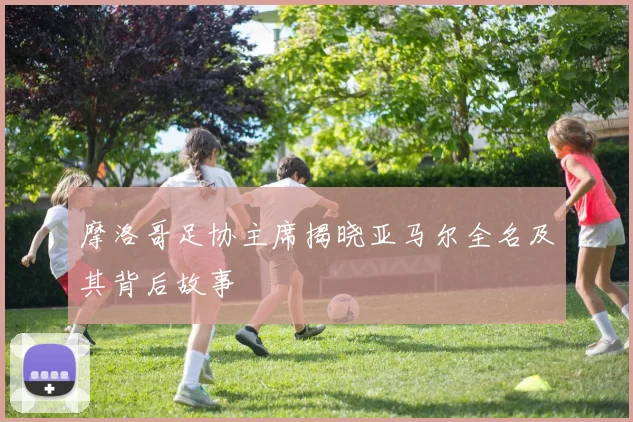 摩洛哥足协主席揭晓亚马尔全名及其背后故事