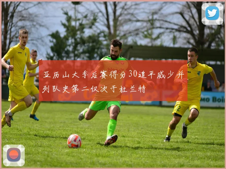 亚历山大季后赛得分30追平威少并列队史第二仅次于杜兰特