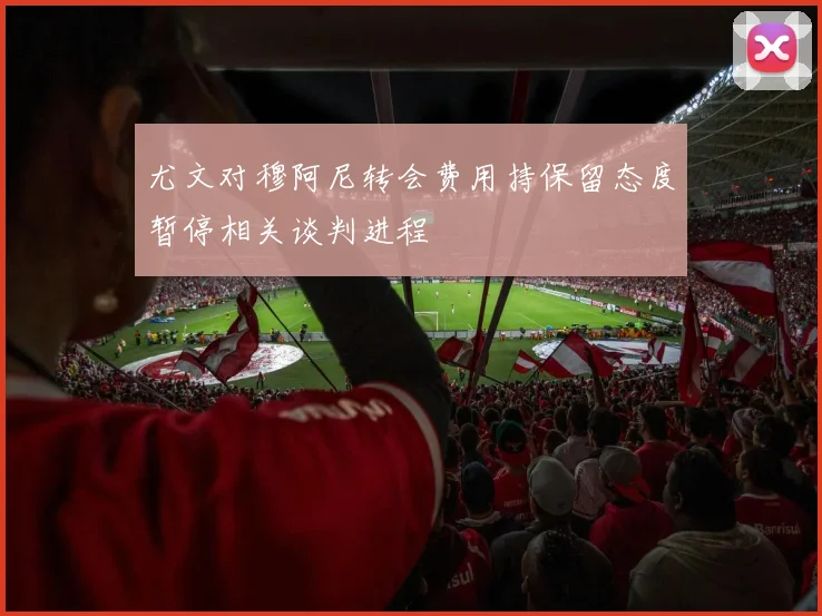 尤文对穆阿尼转会费用持保留态度暂停相关谈判进程