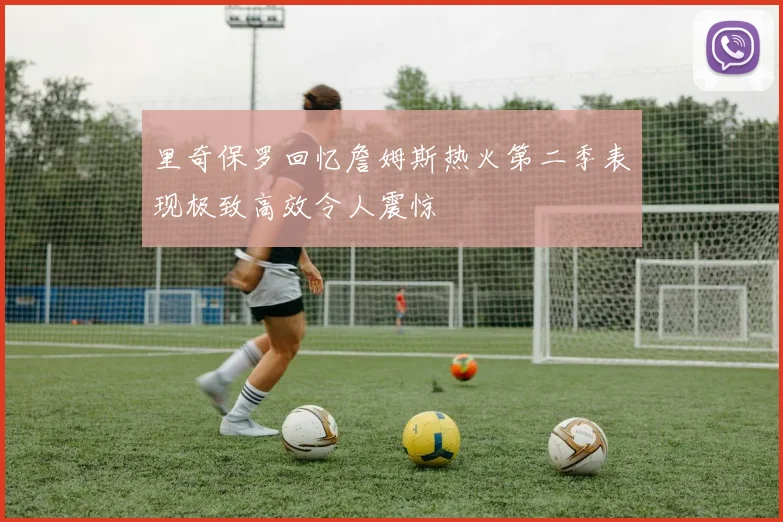 里奇保罗回忆詹姆斯热火第二季表现极致高效令人震惊