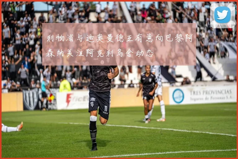 利物浦与迪奥曼德互有意向巴黎阿森纳关注阿克利乌舍动态