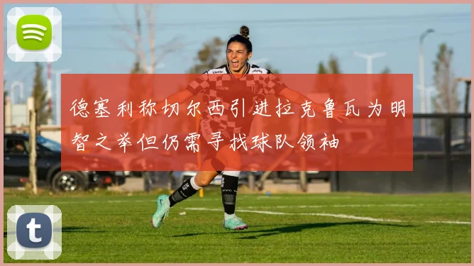 德塞利称切尔西引进拉克鲁瓦为明智之举但仍需寻找球队领袖