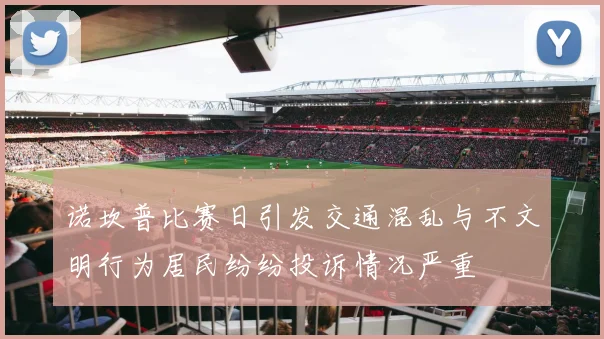诺坎普比赛日引发交通混乱与不文明行为居民纷纷投诉情况严重